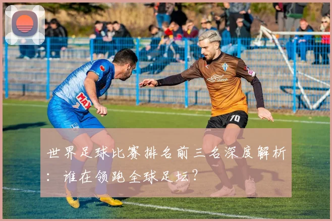 世界足球比赛排名前三名深度解析：谁在领跑全球足坛？