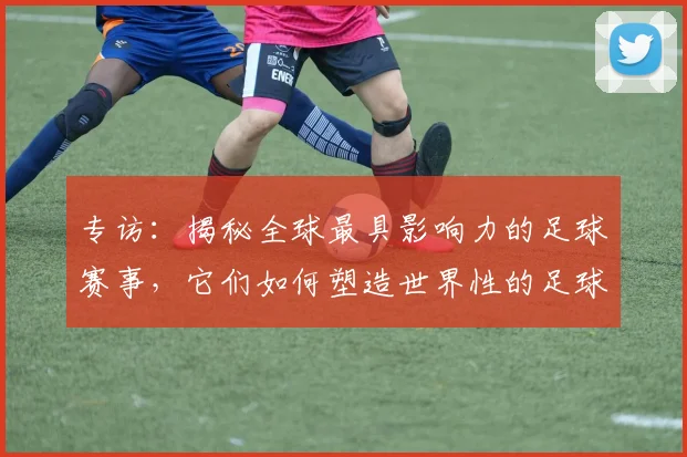 专访：揭秘全球最具影响力的足球赛事，它们如何塑造世界性的足球版图_20260609201235