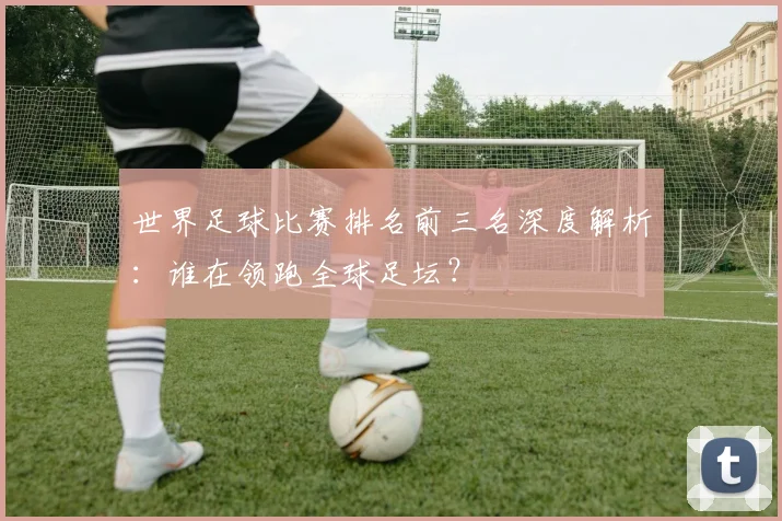 世界足球比赛排名前三名深度解析：谁在领跑全球足坛？